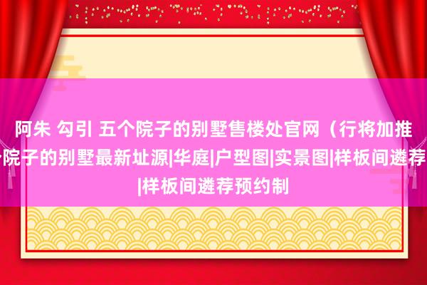阿朱 勾引 五个院子的别墅售楼处官网（行将加推）五个院子的别墅最新址源|华庭|户型图|实景图|样板间遴荐预约制