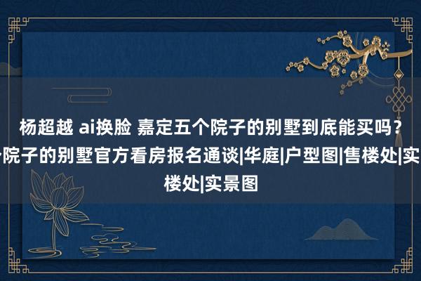 杨超越 ai换脸 嘉定五个院子的别墅到底能买吗？五个院子的别墅官方看房报名通谈|华庭|户型图|售楼处|实景图