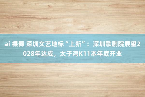 ai 裸舞 深圳文艺地标“上新”：深圳歌剧院展望2028年达成，太子湾K11本年底开业