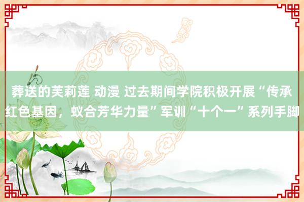 葬送的芙莉莲 动漫 过去期间学院积极开展“传承红色基因，蚁合芳华力量”军训“十个一”系列手脚