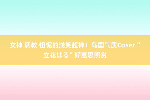 女神 调教 忸怩的浅笑超棒!岛国气质Coser“立花はる”好意思照赏