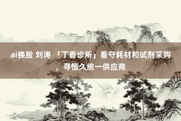 ai换脸 刘涛 「丁香诊所」看守耗材和试剂采购，寻恒久统一供应商