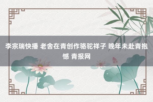 李宗瑞快播 老舍在青创作骆驼祥子 晚年未赴青抱憾 青报网