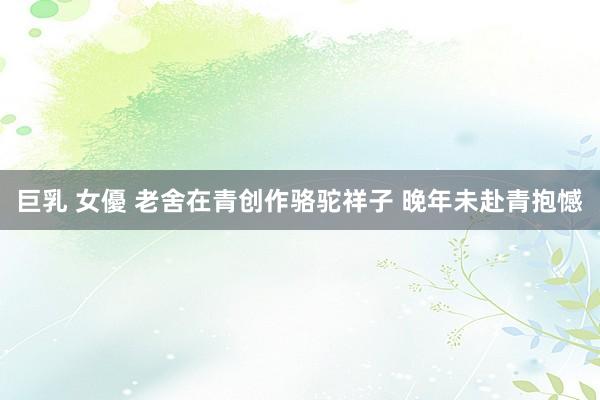 巨乳 女優 老舍在青创作骆驼祥子 晚年未赴青抱憾