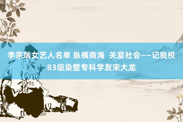 李宗瑞女艺人名单 纵横商海  关爱社会——记我校83级染整专科学友宋大龙