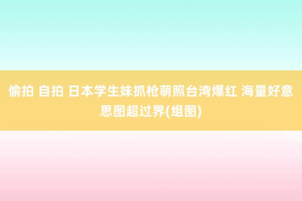 偷拍 自拍 日本学生妹抓枪萌照台湾爆红 海量好意思图超过界(组图)