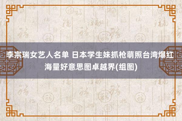 李宗瑞女艺人名单 日本学生妹抓枪萌照台湾爆红 海量好意思图卓越界(组图)