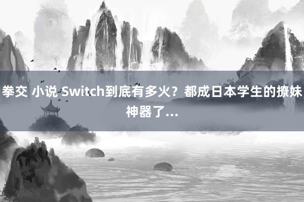 拳交 小说 Switch到底有多火？都成日本学生的撩妹神器了...