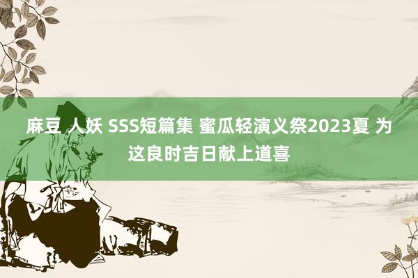 麻豆 人妖 SSS短篇集 蜜瓜轻演义祭2023夏 为这良时吉日献上道喜