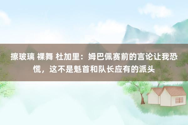 擦玻璃 裸舞 杜加里：姆巴佩赛前的言论让我恐慌，这不是魁首和队长应有的派头