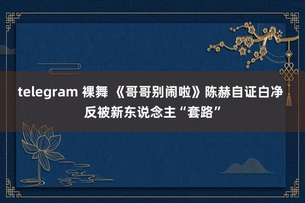 telegram 裸舞 《哥哥别闹啦》陈赫自证白净 反被新东说念主“套路”