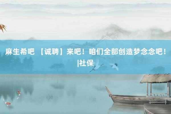 麻生希吧 【诚聘】来吧！咱们全部创造梦念念吧！|社保