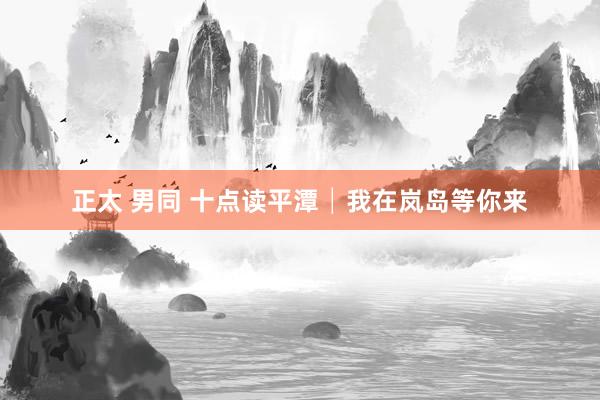 正太 男同 十点读平潭│我在岚岛等你来