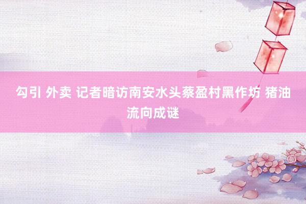 勾引 外卖 记者暗访南安水头蔡盈村黑作坊 猪油流向成谜
