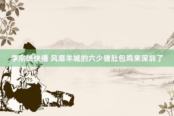 李宗瑞快播 风靡羊城的六少猪肚包鸡来深圳了