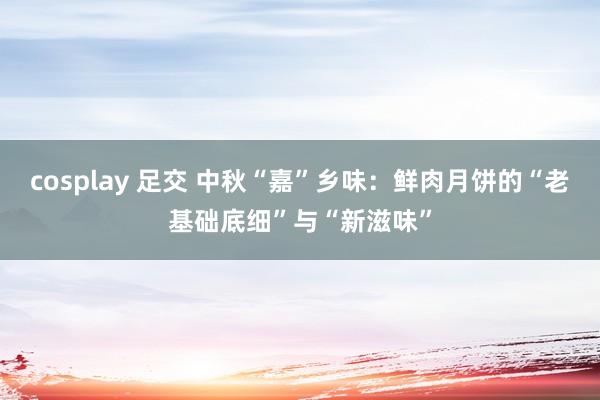 cosplay 足交 中秋“嘉”乡味：鲜肉月饼的“老基础底细”与“新滋味”