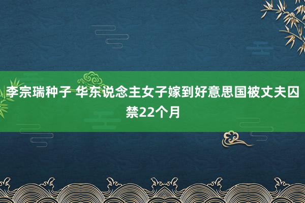 李宗瑞种子 华东说念主女子嫁到好意思国被丈夫囚禁22个月
