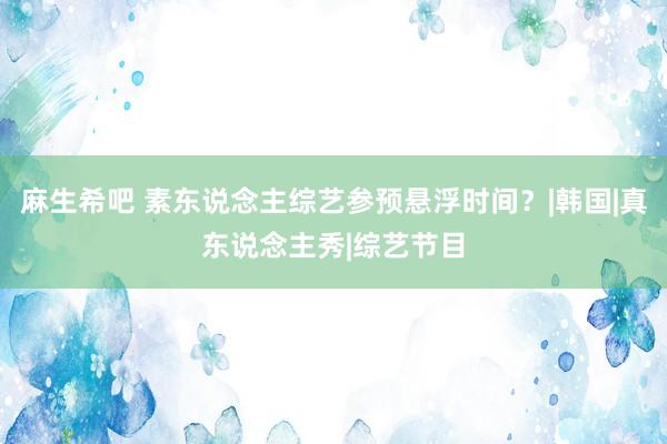 麻生希吧 素东说念主综艺参预悬浮时间？|韩国|真东说念主秀|综艺节目