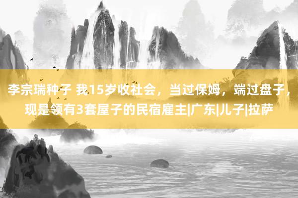 李宗瑞种子 我15岁收社会，当过保姆，端过盘子，现是领有3套屋子的民宿雇主|广东|儿子|拉萨