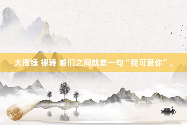 大摆锤 裸舞 咱们之间就差一句“我可爱你”。