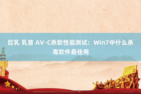 巨乳 乳首 AV-C杀软性能测试：Win7中什么杀毒软件最佳用