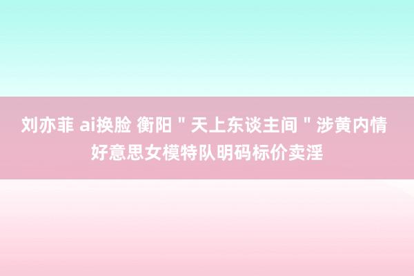 刘亦菲 ai换脸 衡阳＂天上东谈主间＂涉黄内情 好意思女模特队明码标价卖淫