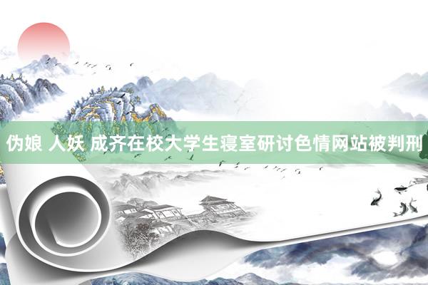 伪娘 人妖 成齐在校大学生寝室研讨色情网站被判刑