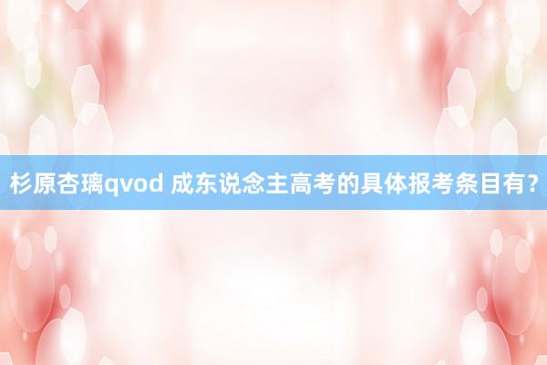 杉原杏璃qvod 成东说念主高考的具体报考条目有？