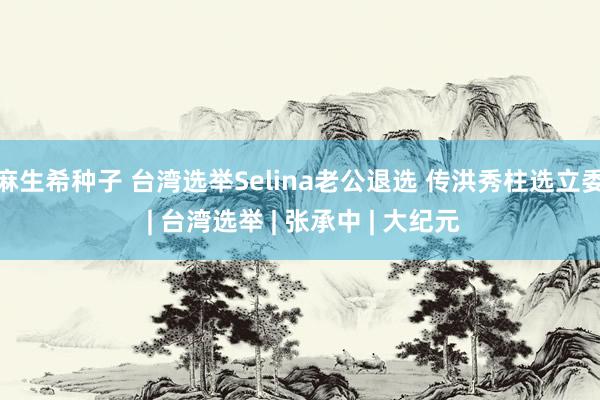 麻生希种子 台湾选举Selina老公退选 传洪秀柱选立委 | 台湾选举 | 张承中 | 大纪元