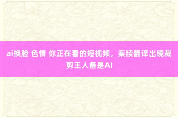 ai换脸 色情 你正在看的短视频，案牍翻译出镜裁剪王人备是AI