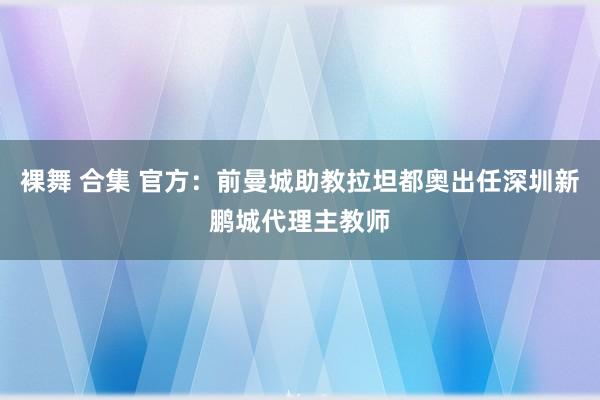 裸舞 合集 官方：前曼城助教拉坦都奥出任深圳新鹏城代理主教师