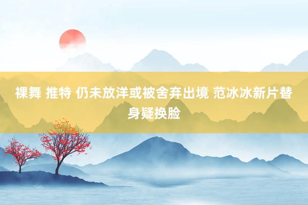 裸舞 推特 仍未放洋或被舍弃出境 范冰冰新片替身疑换脸