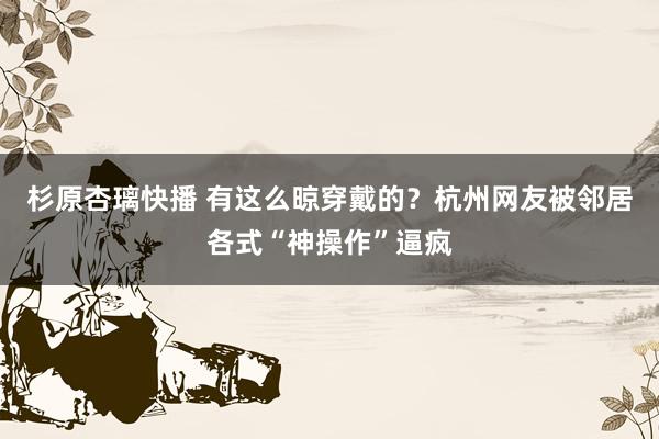 杉原杏璃快播 有这么晾穿戴的？杭州网友被邻居各式“神操作”逼疯