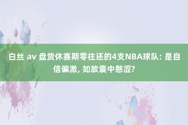 白丝 av 盘货休赛期零往还的4支NBA球队: 是自信偏激， 如故囊中憨涩?