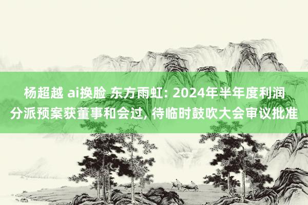 杨超越 ai换脸 东方雨虹: 2024年半年度利润分派预案获董事和会过， 待临时鼓吹大会审议批准