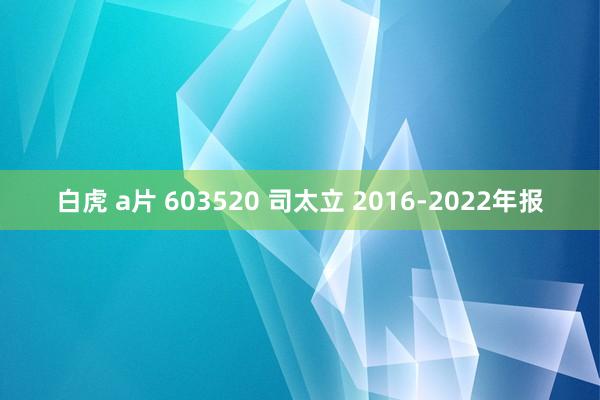 白虎 a片 603520 司太立 2016-2022年报