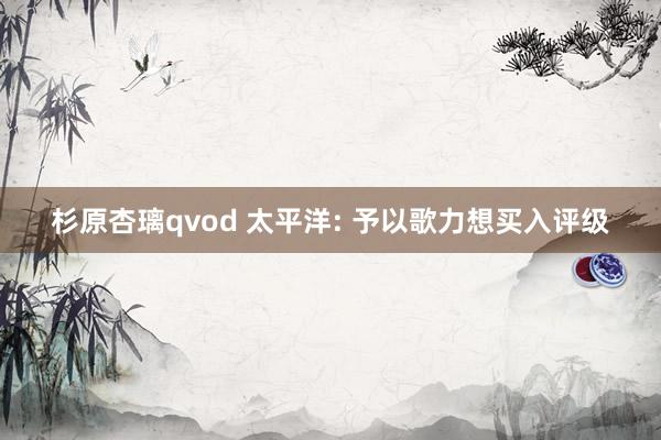 杉原杏璃qvod 太平洋: 予以歌力想买入评级