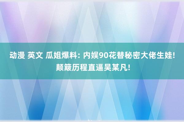 动漫 英文 瓜姐爆料: 内娱90花替秘密大佬生娃! 颠簸历程直逼吴某凡!