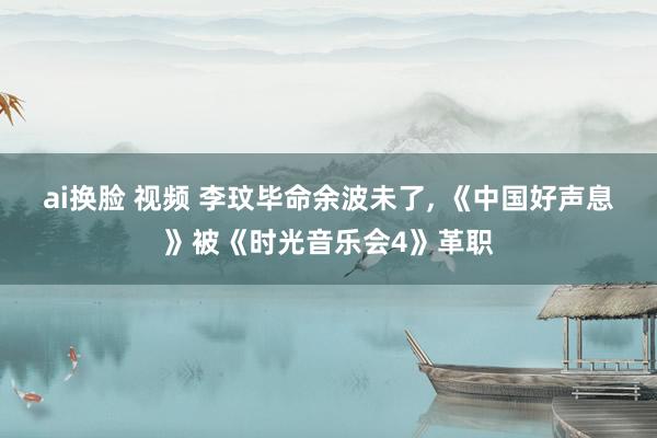 ai换脸 视频 李玟毕命余波未了， 《中国好声息》被《时光音乐会4》革职