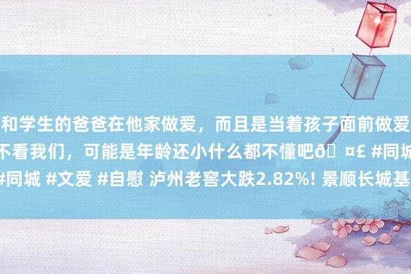 和学生的爸爸在他家做爱，而且是当着孩子面前做爱，太刺激了，孩子完全不看我们，可能是年龄还小什么都不懂吧🤣 #同城 #文爱 #自慰 泸州老窖大跌2.82%! 景顺长城基金旗下1只基金抓有