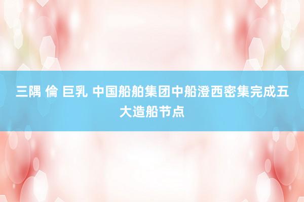 三隅 倫 巨乳 中国船舶集团中船澄西密集完成五大造船节点