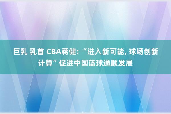 巨乳 乳首 CBA蒋健: “进入新可能， 球场创新计算”促进中国篮球通顺发展