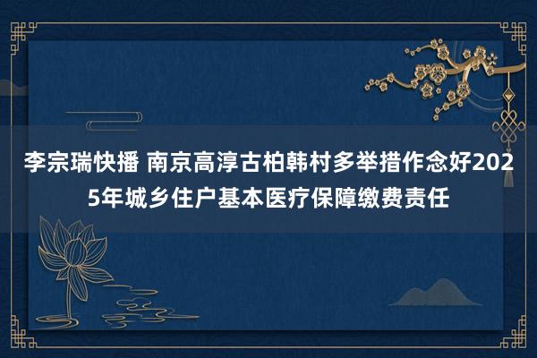 李宗瑞快播 南京高淳古柏韩村多举措作念好2025年城乡住户基本医疗保障缴费责任