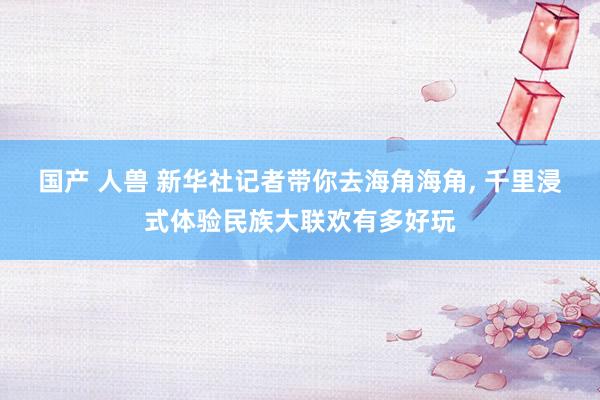 国产 人兽 新华社记者带你去海角海角， 千里浸式体验民族大联欢有多好玩