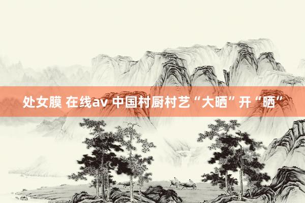 处女膜 在线av 中国村厨村艺“大晒”开“晒”
