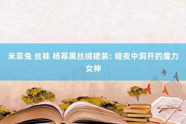 米菲兔 丝袜 杨幂黑丝绒裙装: 暗夜中洞开的魔力女神