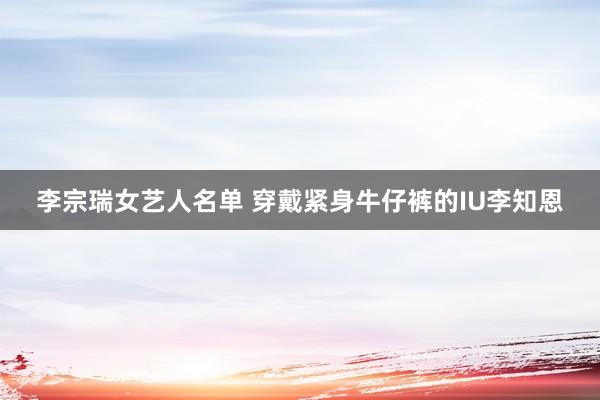 李宗瑞女艺人名单 穿戴紧身牛仔裤的IU李知恩