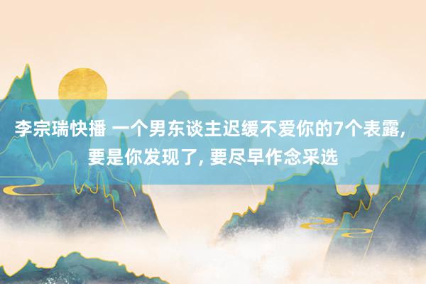 李宗瑞快播 一个男东谈主迟缓不爱你的7个表露， 要是你发现了， 要尽早作念采选