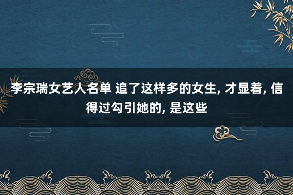 李宗瑞女艺人名单 追了这样多的女生， 才显着， 信得过勾引她的， 是这些