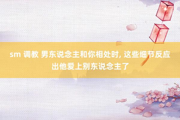 sm 调教 男东说念主和你相处时， 这些细节反应出他爱上别东说念主了